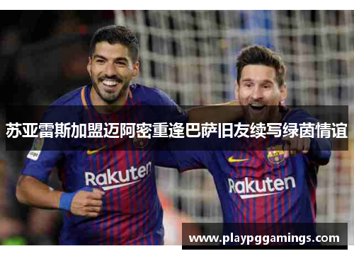 苏亚雷斯加盟迈阿密重逢巴萨旧友续写绿茵情谊