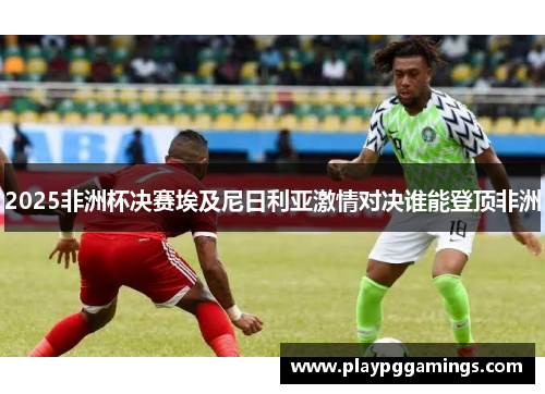 2025非洲杯决赛埃及尼日利亚激情对决谁能登顶非洲 2025非洲杯决赛埃及尼日利亚激情对决谁能登顶非洲