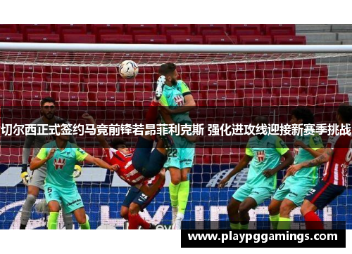 切尔西正式签约马竞前锋若昂菲利克斯 强化进攻线迎接新赛季挑战