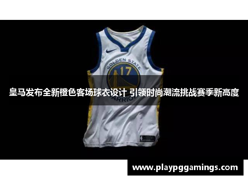 皇马发布全新橙色客场球衣设计 引领时尚潮流挑战赛季新高度