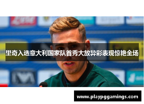 里奇入选意大利国家队首秀大放异彩表现惊艳全场