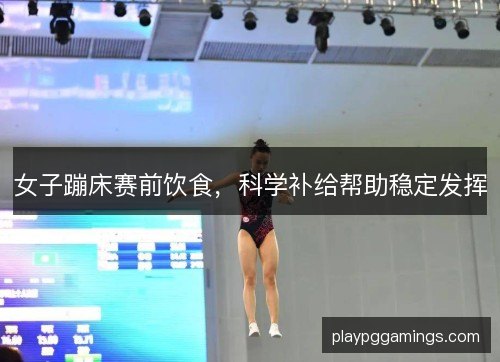女子蹦床赛前饮食,科学补给帮助稳定发挥 女子蹦床赛前饮食,科学补给帮助稳定发挥
