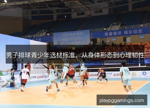 男子排球青少年选材标准，从身体形态到心理韧性