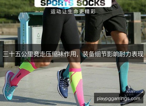 三十五公里竞走压缩袜作用,装备细节影响耐力表现 三十五公里竞走压缩袜作用,装备细节影响耐力表现