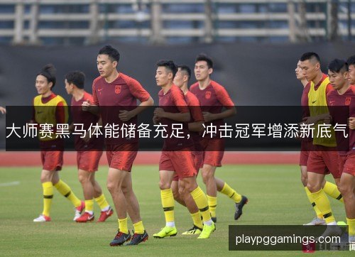 大师赛黑马体能储备充足,冲击冠军增添新底气 大师赛黑马体能储备充足,冲击冠军增添新底气